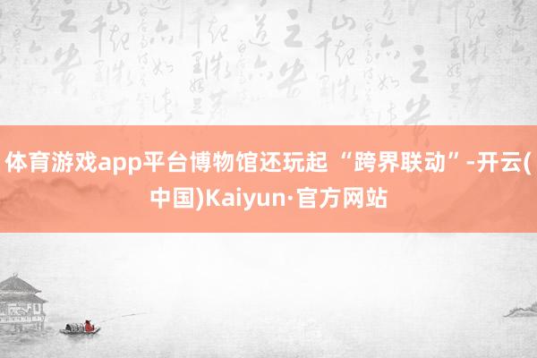 体育游戏app平台博物馆还玩起 “跨界联动”-开云(中国)Kaiyun·官方网站