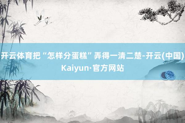 开云体育把“怎样分蛋糕”弄得一清二楚-开云(中国)Kaiyun·官方网站