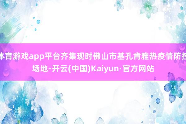 体育游戏app平台齐集现时佛山市基孔肯雅热疫情防控场地-开云(中国)Kaiyun·官方网站