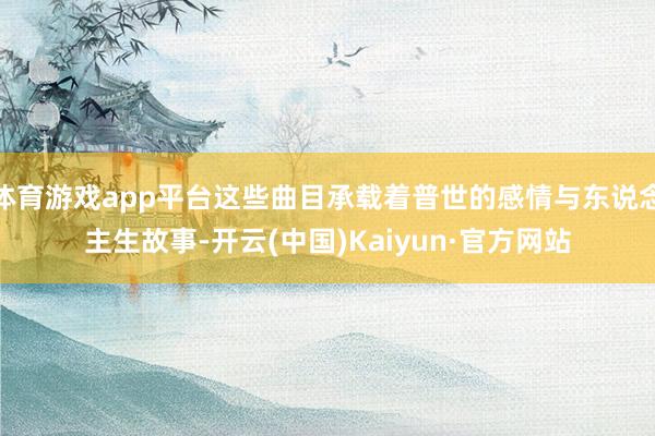 体育游戏app平台这些曲目承载着普世的感情与东说念主生故事-开云(中国)Kaiyun·官方网站