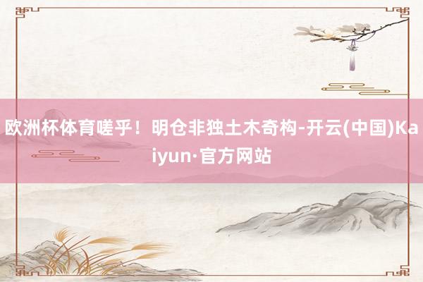 欧洲杯体育嗟乎！明仓非独土木奇构-开云(中国)Kaiyun·官方网站
