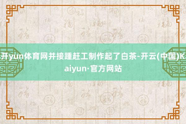 开yun体育网并接踵赶工制作起了白茶-开云(中国)Kaiyun·官方网站