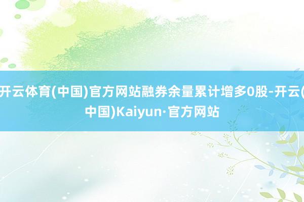 开云体育(中国)官方网站融券余量累计增多0股-开云(中国)Kaiyun·官方网站