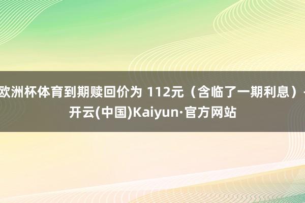 欧洲杯体育到期赎回价为 112元（含临了一期利息）-开云(中国)Kaiyun·官方网站