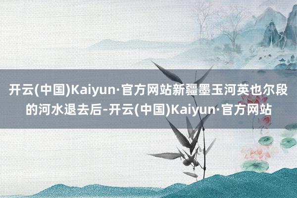开云(中国)Kaiyun·官方网站新疆墨玉河英也尔段的河水退去后-开云(中国)Kaiyun·官方网站