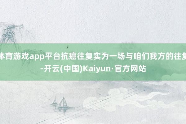 体育游戏app平台抗癌往复实为一场与咱们我方的往复-开云(中国)Kaiyun·官方网站