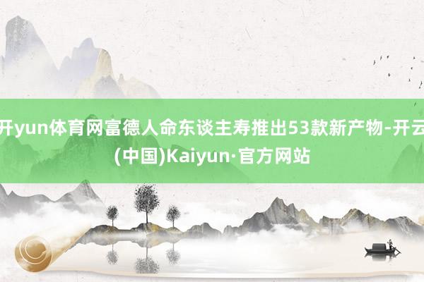 开yun体育网富德人命东谈主寿推出53款新产物-开云(中国)Kaiyun·官方网站