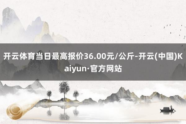 开云体育当日最高报价36.00元/公斤-开云(中国)Kaiyun·官方网站