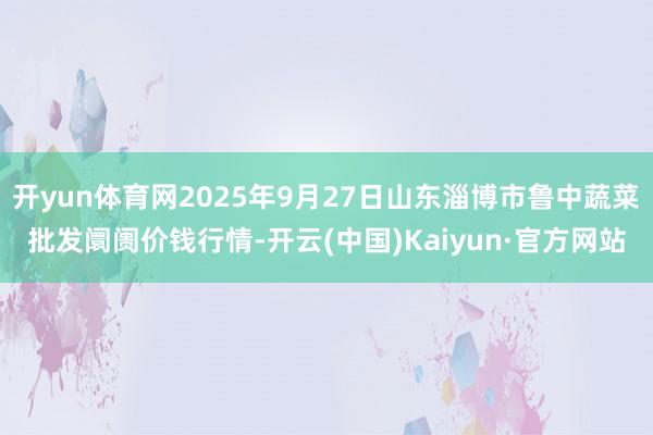 开yun体育网2025年9月27日山东淄博市鲁中蔬菜批发阛阓价钱行情-开云(中国)Kaiyun·官方网站