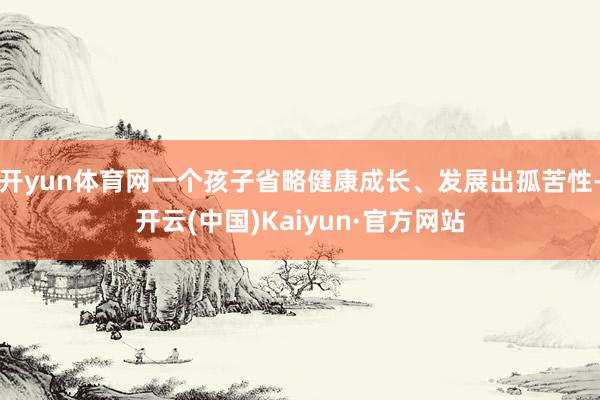 开yun体育网一个孩子省略健康成长、发展出孤苦性-开云(中国)Kaiyun·官方网站