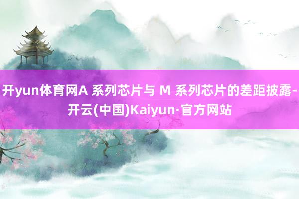 开yun体育网A 系列芯片与 M 系列芯片的差距披露-开云(中国)Kaiyun·官方网站