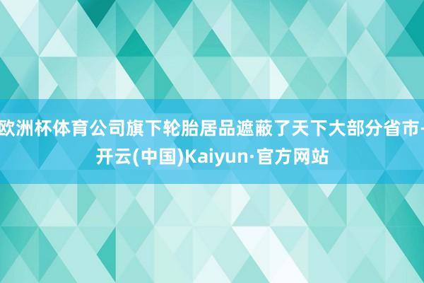 欧洲杯体育公司旗下轮胎居品遮蔽了天下大部分省市-开云(中国)Kaiyun·官方网站