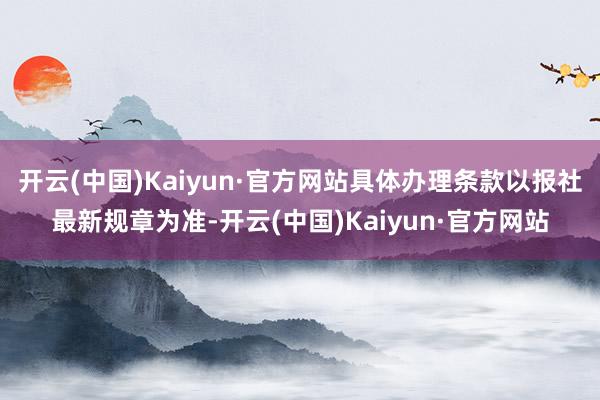 开云(中国)Kaiyun·官方网站具体办理条款以报社最新规章为准-开云(中国)Kaiyun·官方网站
