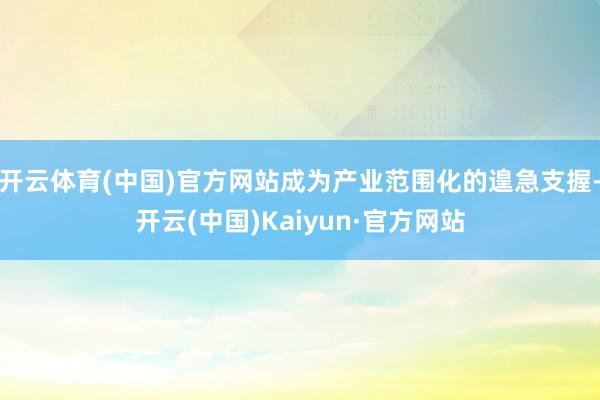 开云体育(中国)官方网站成为产业范围化的遑急支握-开云(中国)Kaiyun·官方网站