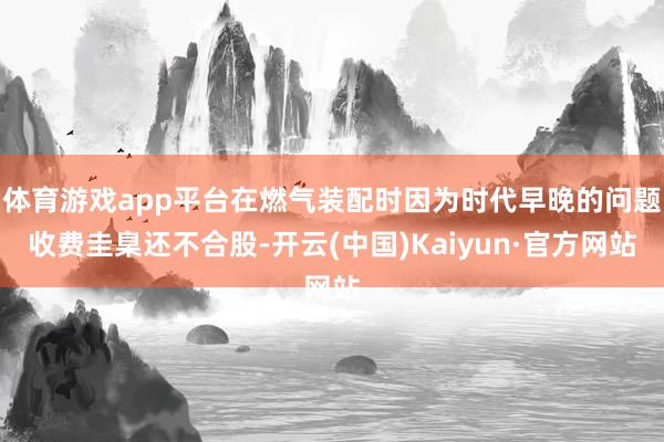 体育游戏app平台在燃气装配时因为时代早晚的问题收费圭臬还不合股-开云(中国)Kaiyun·官方网站
