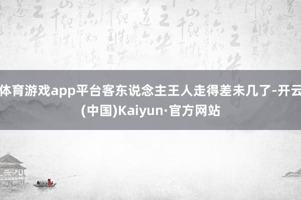 体育游戏app平台客东说念主王人走得差未几了-开云(中国)Kaiyun·官方网站