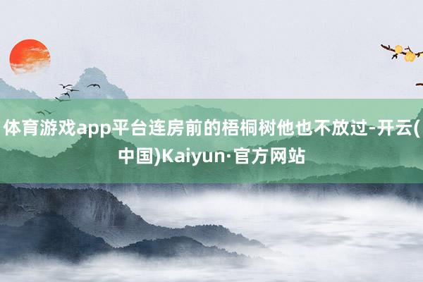 体育游戏app平台连房前的梧桐树他也不放过-开云(中国)Kaiyun·官方网站