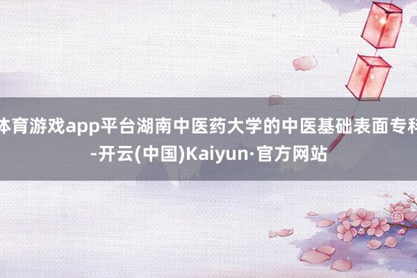 体育游戏app平台湖南中医药大学的中医基础表面专科-开云(中国)Kaiyun·官方网站