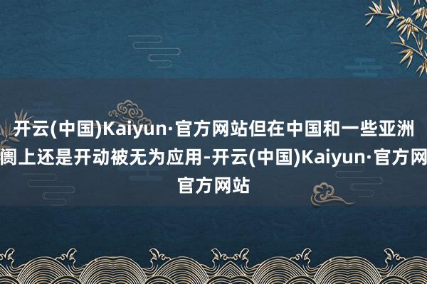 开云(中国)Kaiyun·官方网站但在中国和一些亚洲阛阓上还是开动被无为应用-开云(中国)Kaiyun·官方网站
