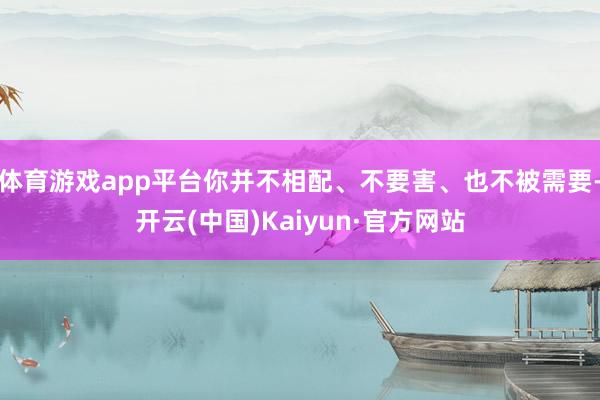 体育游戏app平台你并不相配、不要害、也不被需要-开云(中国)Kaiyun·官方网站