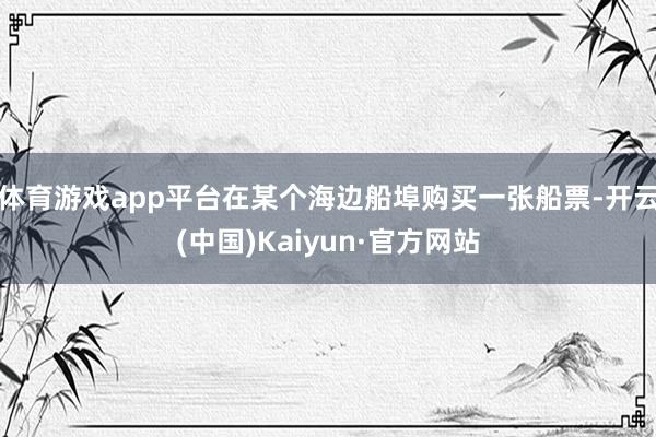 体育游戏app平台在某个海边船埠购买一张船票-开云(中国)Kaiyun·官方网站