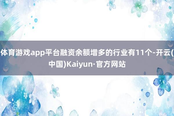 体育游戏app平台融资余额增多的行业有11个-开云(中国)Kaiyun·官方网站