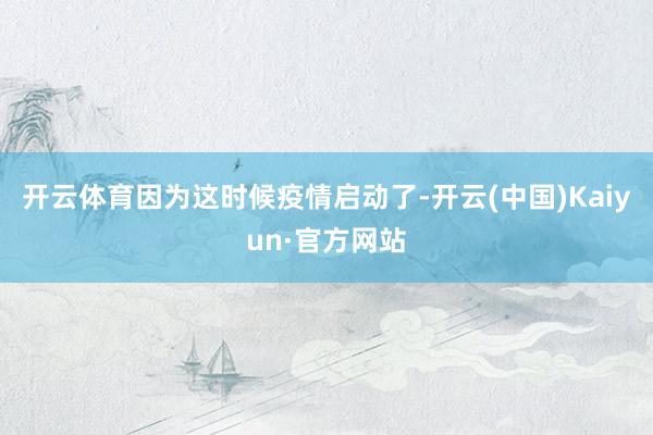 开云体育因为这时候疫情启动了-开云(中国)Kaiyun·官方网站