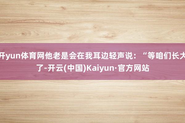 开yun体育网他老是会在我耳边轻声说:“等咱们长大了-开云(中国)Kaiyun·官方网站