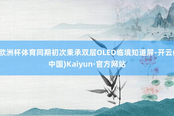 欧洲杯体育同期初次秉承双层OLED临境知道屏-开云(中国)Kaiyun·官方网站