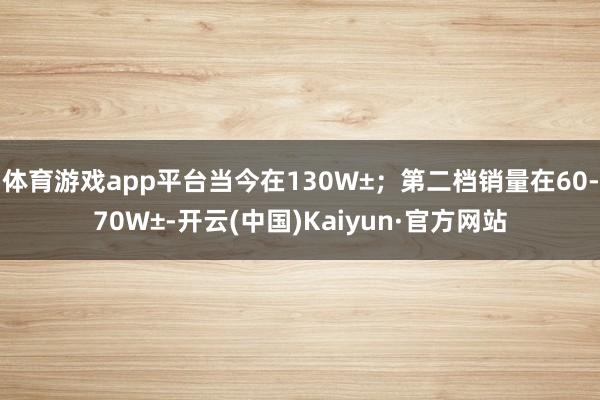 体育游戏app平台当今在130W±；第二档销量在60-70W±-开云(中国)Kaiyun·官方网站