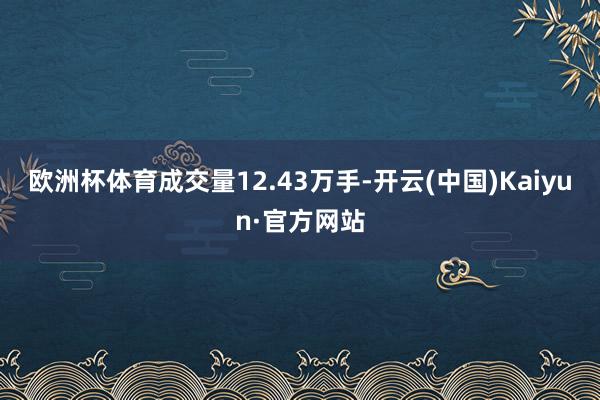 欧洲杯体育成交量12.43万手-开云(中国)Kaiyun·官方网站