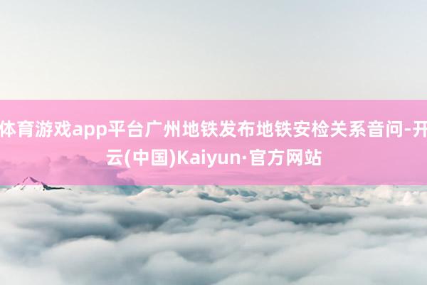 体育游戏app平台广州地铁发布地铁安检关系音问-开云(中国)Kaiyun·官方网站