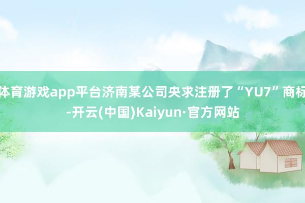 体育游戏app平台济南某公司央求注册了“YU7”商标-开云(中国)Kaiyun·官方网站