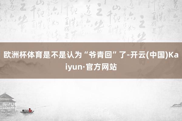 欧洲杯体育是不是认为“爷青回”了-开云(中国)Kaiyun·官方网站