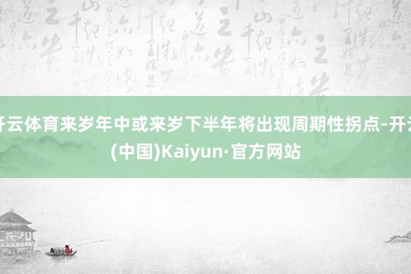 开云体育来岁年中或来岁下半年将出现周期性拐点-开云(中国)Kaiyun·官方网站