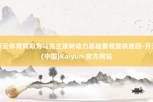 开云体育同期为乌克兰建树动力基础要领提供挽回-开云(中国)Kaiyun·官方网站