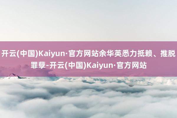 开云(中国)Kaiyun·官方网站余华英悉力抵赖、推脱罪孽-开云(中国)Kaiyun·官方网站