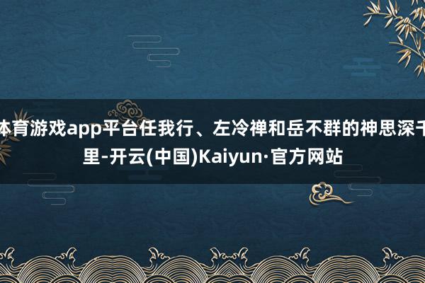 体育游戏app平台任我行、左冷禅和岳不群的神思深千里-开云(中国)Kaiyun·官方网站