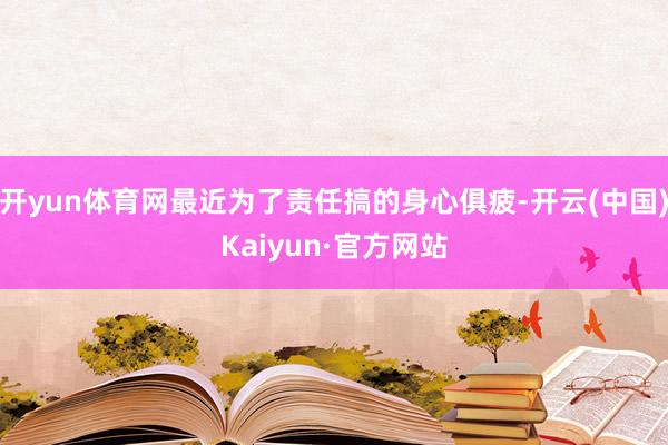 开yun体育网最近为了责任搞的身心俱疲-开云(中国)Kaiyun·官方网站