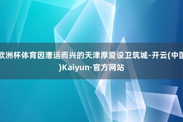 欧洲杯体育因漕运而兴的天津厚爱设卫筑城-开云(中国)Kaiyun·官方网站