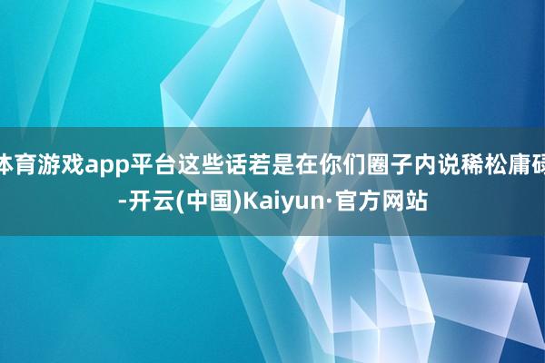 体育游戏app平台这些话若是在你们圈子内说稀松庸碌-开云(中国)Kaiyun·官方网站