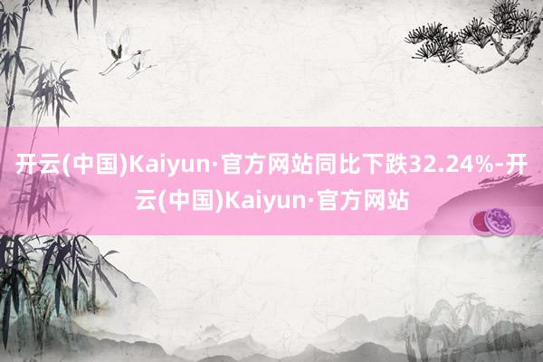 开云(中国)Kaiyun·官方网站同比下跌32.24%-开云(中国)Kaiyun·官方网站