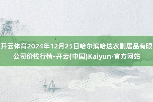 开云体育2024年12月25日哈尔滨哈达农副居品有限公司价钱行情-开云(中国)Kaiyun·官方网站