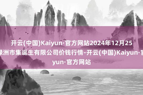 开云(中国)Kaiyun·官方网站2024年12月25日嘉善绿洲市集诞生有限公司价钱行情-开云(中国)Kaiyun·官方网站