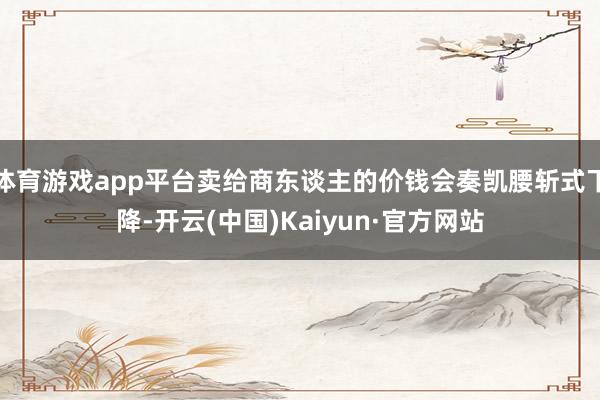 体育游戏app平台卖给商东谈主的价钱会奏凯腰斩式下降-开云(中国)Kaiyun·官方网站
