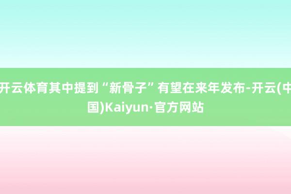 开云体育其中提到“新骨子”有望在来年发布-开云(中国)Kaiyun·官方网站