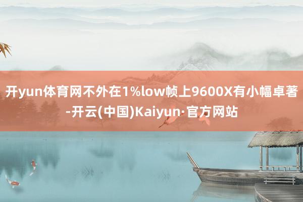 开yun体育网不外在1%low帧上9600X有小幅卓著-开云(中国)Kaiyun·官方网站