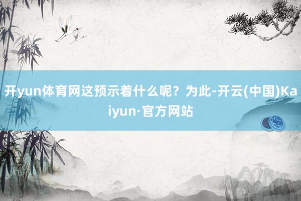 开yun体育网这预示着什么呢？为此-开云(中国)Kaiyun·官方网站