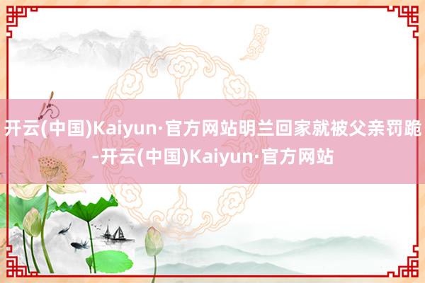 开云(中国)Kaiyun·官方网站明兰回家就被父亲罚跪-开云(中国)Kaiyun·官方网站