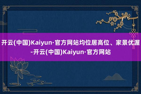开云(中国)Kaiyun·官方网站均位居高位、家景优渥-开云(中国)Kaiyun·官方网站